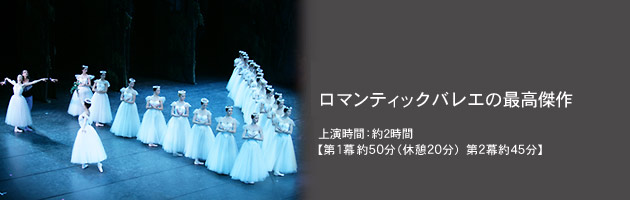 ロマンティックバレエの最高傑作 上演時間:約2時間 【第1幕約50分(休憩20分)第2幕約45分】