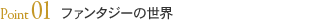 Point01 ファンタジーの世界